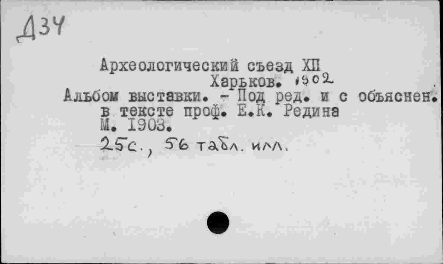 ﻿Л37
Археологический съезд ХП
Харьков. <so2_ Альбом выставки. - Под ред. и с объяснен, в тексте проф. Е.К. Редина М. 1903.
2.5"с.. S'fc таЬл. ила.